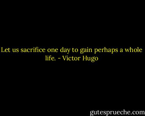 Let us sacrifice one day to gain perhaps a whole life. - Victor Hugo