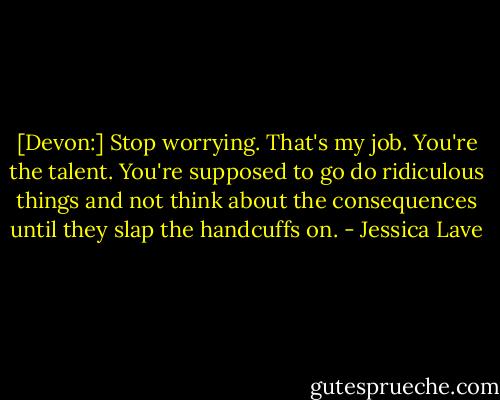 [Devon:] Stop worrying. That's my job. You're the talent. You're supposed to go do ridiculous things and not think about the consequences until they slap the handcuffs on. - Jessica Lave