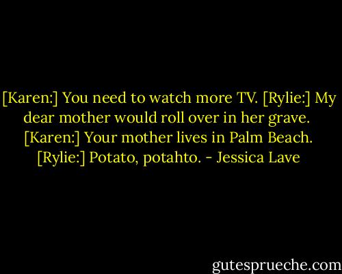 [Karen:] You need to watch more TV.<br />[Rylie:] My dear mother would roll over in her grave. <br />[Karen:] Your mother lives in Palm Beach.<br />[Rylie:] Potato, potahto. - Jessica Lave