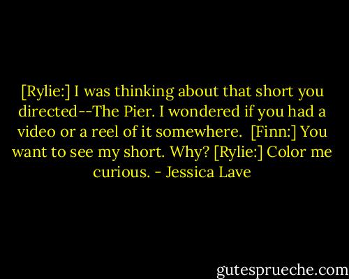 [Rylie:] I was thinking about that short you directed--The Pier. I wondered if you had a video or a reel of it somewhere. <br />[Finn:] You want to see my short. Why?<br />[Rylie:] Color me curious. - Jessica Lave