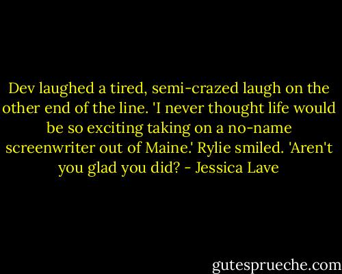Dev laughed a tired, semi-crazed laugh on the other end of the line. 'I never thought life would be so exciting taking on a no-name screenwriter out of Maine.'<br />Rylie smiled. 'Aren't you glad you did? - Jessica Lave