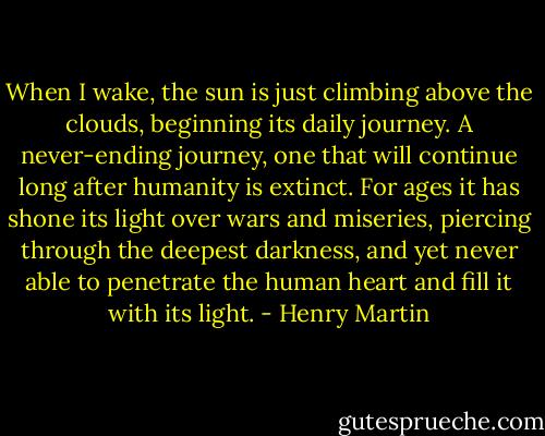 When I wake, the sun is just climbing above the clouds, beginning its daily journey. A never-ending journey, one that will continue long after humanity is extinct. For ages it has shone its light over wars and miseries, piercing through the deepest darkness, and yet never able to penetrate the human heart and fill it with its light. - Henry Martin