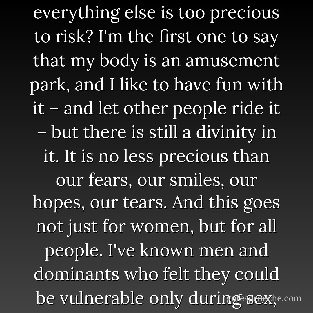 What kind of world have we built when it is more acceptable to ask for sex than a cuddle session? … Have we so stripped our sexuality of inherent value that it becomes the sacrificial lamb on the altar of connection, because everything else is too precious to risk? I'm the first one to say that my body is an amusement park, and I like to have fun with it – and let other people ride it – but there is still a divinity in it. It is no less precious than our fears, our smiles, our hopes, our tears. And this goes not just for women, but for all people. I've known men and dominants who felt they could be vulnerable only during sex, and so they would ask for that instead of talking about what was bothering them, or even simply as a distraction from their own thoughts and troubles. - Kacie Cunningham