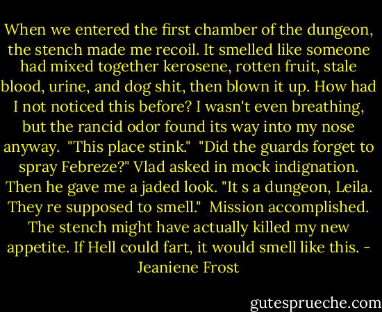 When we entered the first chamber of the dungeon, the stench made me recoil. It smelled like someone had mixed together kerosene, rotten fruit, stale blood, urine, and dog shit, then blown it up. How had I not noticed this before? I wasn't even breathing, but the rancid odor found its way into my nose anyway.<br /><br />"This place stink."<br /><br />"Did the guards forget to spray Febreze?" Vlad asked in mock indignation. Then he gave me a jaded look. "It s a dungeon, Leila. They re supposed to smell."<br /><br />Mission accomplished. The stench might have actually killed my new appetite. If Hell could fart, it would smell like this. - Jeaniene Frost