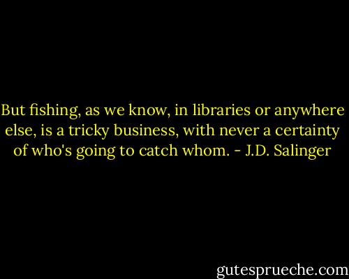 But fishing, as we know, in libraries or anywhere else, is a tricky business, with never a certainty of who's going to catch whom. - J.D. Salinger