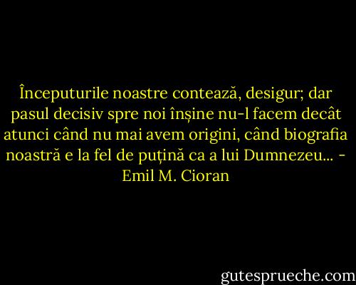 Începuturile noastre contează, desigur; dar pasul decisiv spre noi înșine nu-l facem decât atunci când nu mai avem origini, când biografia noastră e la fel de puțină ca a lui Dumnezeu... - Emil M. Cioran