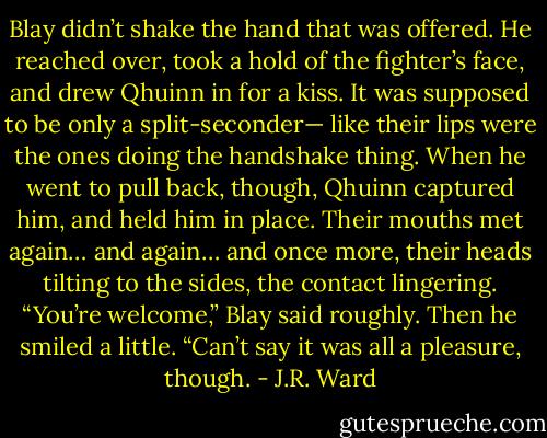 Blay didn’t shake the hand that was offered. He reached over, took a hold of the fighter’s face, and drew Qhuinn in for a kiss. It was supposed to be only a split-seconder— like their lips were the ones doing the handshake thing. When he went to pull back, though, Qhuinn captured him, and held him in place. Their mouths met again… and again… and once more, their heads tilting to the sides, the contact lingering. “You’re welcome,” Blay said roughly. Then he smiled a little. “Can’t say it was all a pleasure, though. - J.R. Ward