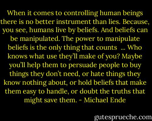 When it comes to controlling human beings there is no better instrument than lies. Because, you see, humans live by beliefs. And beliefs can be manipulated. The power to manipulate beliefs is the only thing that counts<br /><br />... Who knows what use they’ll make of you? Maybe you’ll help them to persuade people to buy things they don’t need, or hate things they know nothing about, or hold beliefs that make them easy to handle, or doubt the truths that might save them. - Michael Ende