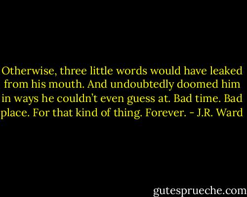 Otherwise, three little words would have leaked from his mouth. And undoubtedly doomed him in ways he couldn’t even guess at.<br />Bad time. Bad place.<br />For that kind of thing.<br />Forever. - J.R. Ward
