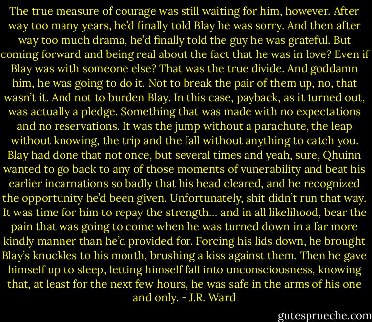 The true measure of courage was still waiting for him, however. After way too many years, he’d finally told Blay he was sorry. And then after way too much drama, he’d finally told the guy he was grateful. But coming forward and being real about the fact that he was in love? Even if Blay was with someone else? That was the true divide. And goddamn him, he was going to do it. Not to break the pair of them up, no, that wasn’t it. And not to burden Blay. In this case, payback, as it turned out, was actually a pledge. Something that was made with no expectations and no reservations. It was the jump without a parachute, the leap without knowing, the trip and the fall without anything to catch you. Blay had done that not once, but several times and yeah, sure, Qhuinn wanted to go back to any of those moments of vunerability and beat his earlier incarnations so badly that his head cleared, and he recognized the opportunity he’d been given. Unfortunately, shit didn’t run that way. It was time for him to repay the strength… and in all likelihood, bear the pain that was going to come when he was turned down in a far more kindly manner than he’d provided for. Forcing his lids down, he brought Blay’s knuckles to his mouth, brushing a kiss against them. Then he gave himself up to sleep, letting himself fall into unconsciousness, knowing that, at least for the next few hours, he was safe in the arms of his one and only. - J.R. Ward