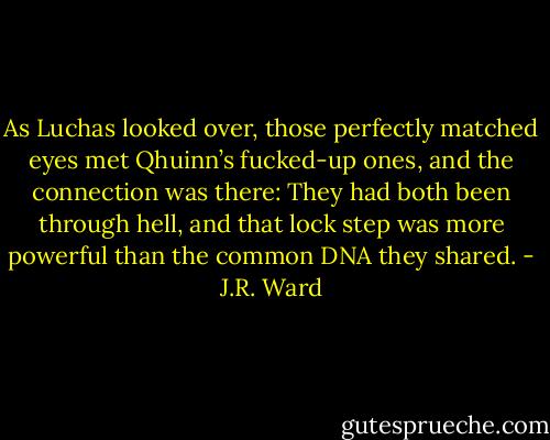 As Luchas looked over, those perfectly matched eyes met Qhuinn’s fucked-up ones, and the connection was there: They had both been through hell, and that lock step was more powerful than the common DNA they shared. - J.R. Ward