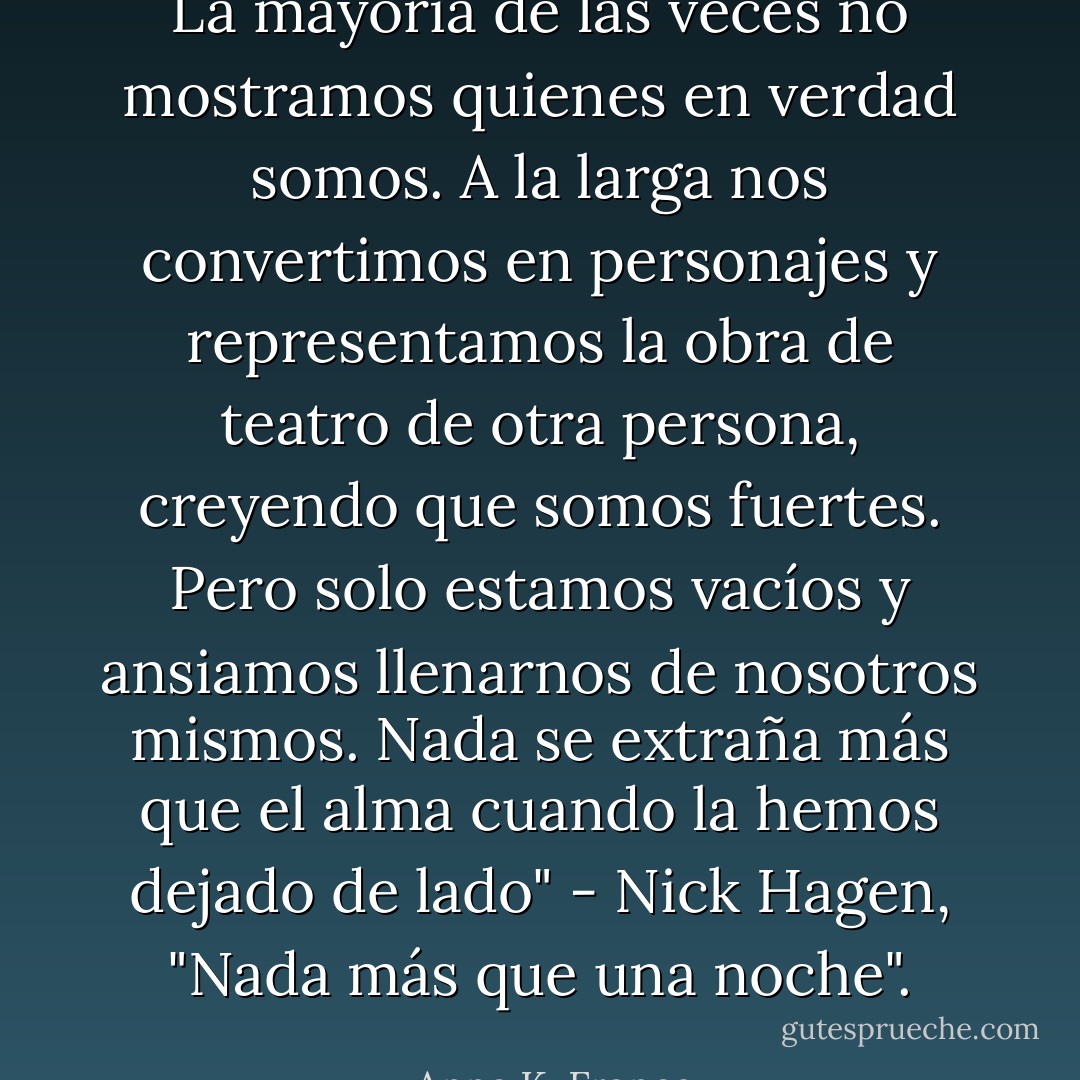 La mayoría de las veces no mostramos quienes en verdad somos. A la larga nos convertimos en personajes y representamos la obra de teatro de otra persona, creyendo que somos fuertes. Pero solo estamos vacíos y ansiamos llenarnos de nosotros mismos. Nada se extraña más que el alma cuando la hemos dejado de lado" - Nick Hagen, "Nada más que una noche". - Anna K. Franco