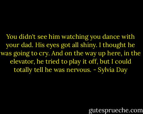 You didn't see him watching you dance with your dad. His eyes got all shiny. I thought he was going to cry. And on the way up here, in the elevator, he tried to play it off, but I could totally tell he was nervous. - Sylvia Day