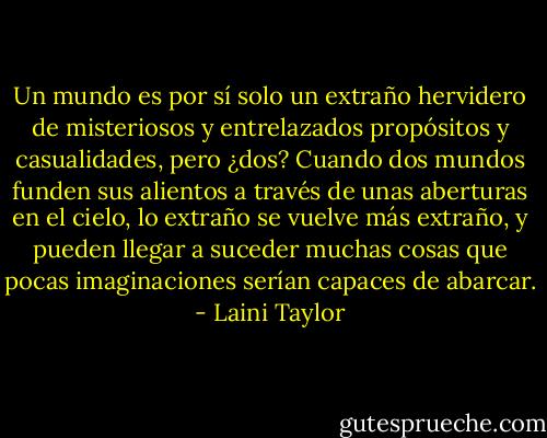 Un mundo es por sí solo un extraño hervidero de misteriosos y<br />entrelazados propósitos y casualidades, pero ¿dos? Cuando dos<br />mundos funden sus alientos a través de unas aberturas en el cielo,<br />lo extraño se vuelve más extraño, y pueden llegar a suceder muchas cosas<br />que pocas imaginaciones serían capaces de abarcar. - Laini Taylor