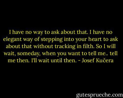 I have no way to ask about that. I have no elegant way of stepping into your heart to ask about that without tracking in filth. So I will wait, someday, when you want to tell me.. tell me then. I'll wait until then. - Josef Kučera
