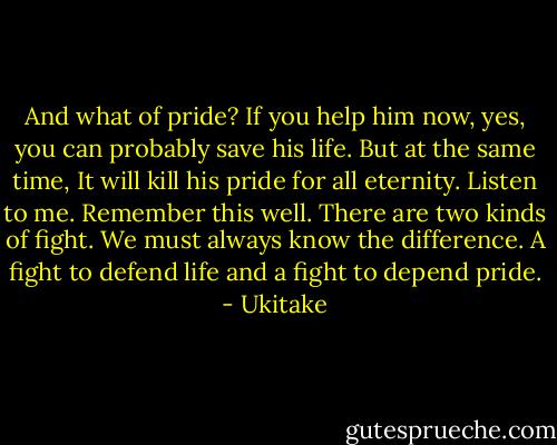 And what of pride? If you help him now, yes, you can probably save his life. But at the same time, It will kill his pride for all eternity. Listen to me. Remember this well. There are two kinds of fight. We must always know the difference. A fight to defend life and a fight to depend pride. - Ukitake