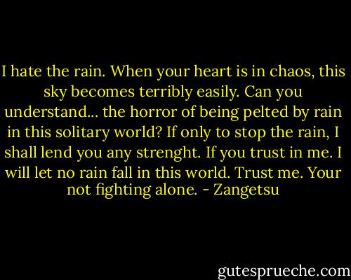 I hate the rain. When your heart is in chaos, this sky becomes terribly easily. Can you understand... the horror of being pelted by rain in this solitary world? If only to stop the rain, I shall lend you any strenght. If you trust in me. I will let no rain fall in this world. Trust me. Your not fighting alone. - Zangetsu