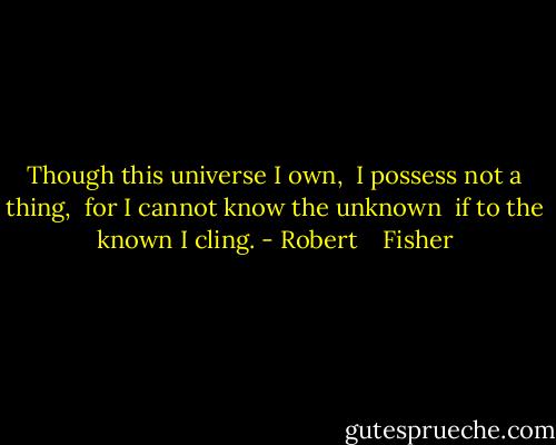 Though this universe I own, <br />I possess not a thing, <br />for I cannot know the unknown <br />if to the known I cling. - Robert    Fisher
