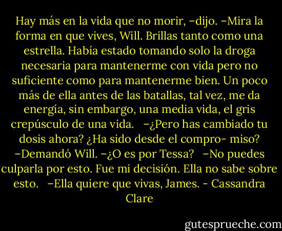 Hay más en la vida que no morir, –dijo. –Mira la forma en que vives, Will. Brillas tanto como una estrella. Había estado tomando solo la droga necesaria para mantenerme con vida pero no suficiente como para mantenerme bien. Un poco más de ella antes de las batallas, tal vez, me da energía, sin embargo, una media vida, el gris crepúsculo de una vida. <br /><br />–¿Pero has cambiado tu dosis ahora? ¿Ha sido desde el compro- miso? –Demandó Will. –¿O es por Tessa? <br /><br />–No puedes culparla por esto. Fue mi decisión. Ella no sabe sobre esto. <br /><br />–Ella quiere que vivas, James. - Cassandra Clare
