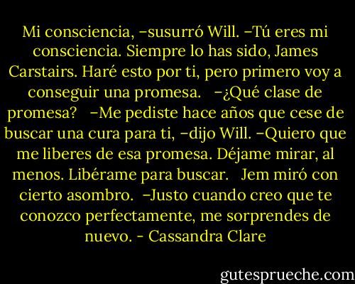 Mi consciencia, –susurró Will. –Tú eres mi consciencia. Siempre lo has sido, James Carstairs. Haré esto por ti, pero primero voy a conseguir una promesa. <br /><br />–¿Qué clase de promesa? <br /><br />–Me pediste hace años que cese de buscar una cura para ti, –dijo Will. –Quiero que me liberes de esa promesa. Déjame mirar, al menos. Libérame para buscar. <br /><br />Jem miró con cierto asombro.<br /><br />–Justo cuando creo que te conozco perfectamente, me sorprendes de nuevo. - Cassandra Clare