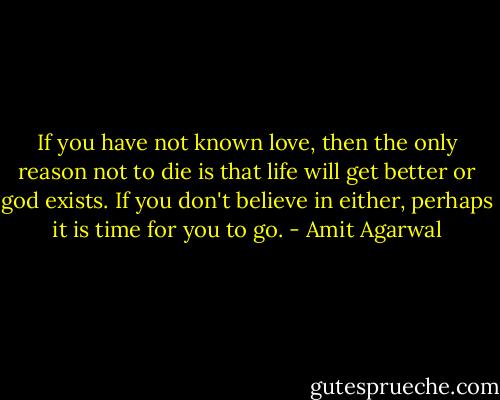If you have not known love, then the only reason not to die is that life will get better or god exists. If you don't believe in either, perhaps it is time for you to go. - Amit Agarwal
