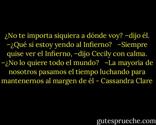 ¿No te importa siquiera a dónde voy? –dijo él. –¿Qué si estoy yendo al Infierno?<br /><br /> –Siempre quise ver el Infierno, –dijo Cecily con calma. –¿No lo quiere todo el mundo? <br /><br />–La mayoría de nosotros pasamos el tiempo luchando para mantenernos al margen de él - Cassandra Clare