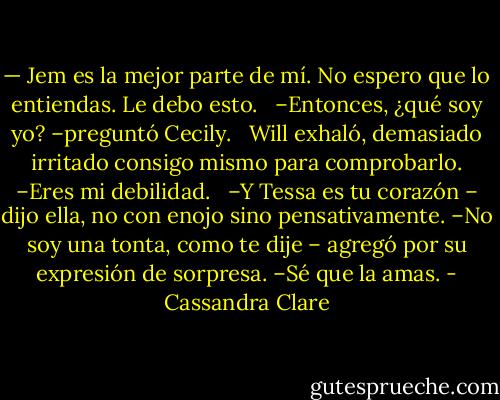 — Jem es la mejor parte de mí. No espero que lo entiendas. Le debo esto. <br /><br />–Entonces, ¿qué soy yo? –preguntó Cecily.<br /><br /> Will exhaló, demasiado irritado consigo mismo para comprobarlo. –Eres mi debilidad. <br /><br />–Y Tessa es tu corazón – dijo ella, no con enojo sino pensativamente. –No soy una tonta, como te dije – agregó por su expresión de sorpresa. –Sé que la amas. - Cassandra Clare