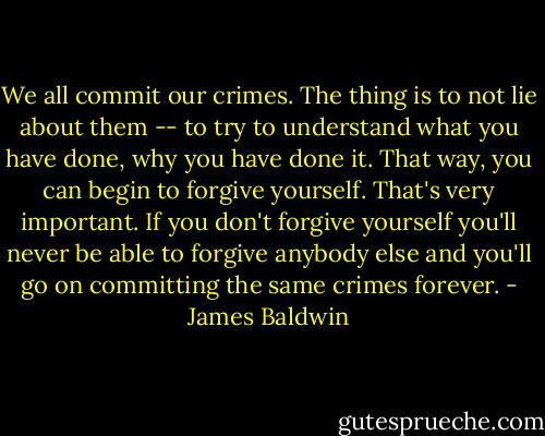 We all commit our crimes. The thing is to not lie about them -- to try to understand what you have done, why you have done it. That way, you can begin to forgive yourself. That's very important. If you don't forgive yourself you'll never be able to forgive anybody else and you'll go on committing the same crimes forever. - James Baldwin