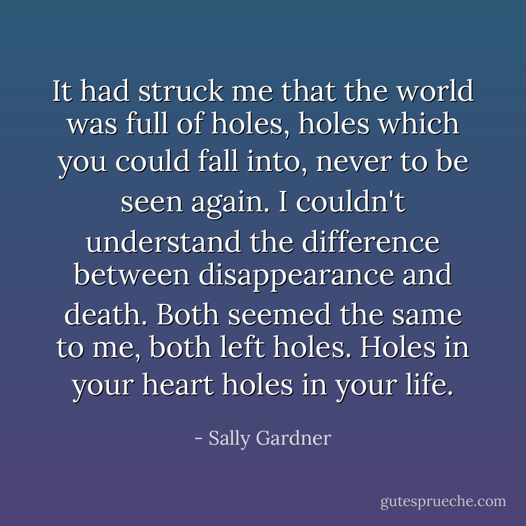 It had struck me that the world was full of holes, holes which you could fall into, never to be seen again. I couldn't understand the difference between disappearance and death. Both seemed the same to me, both left holes. Holes in your heart holes in your life. - Sally Gardner