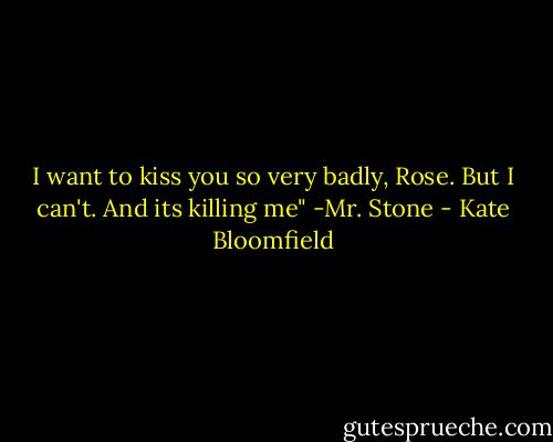 I want to kiss you so very badly, Rose. But I can't. And its killing me"<br />-Mr. Stone - Kate Bloomfield