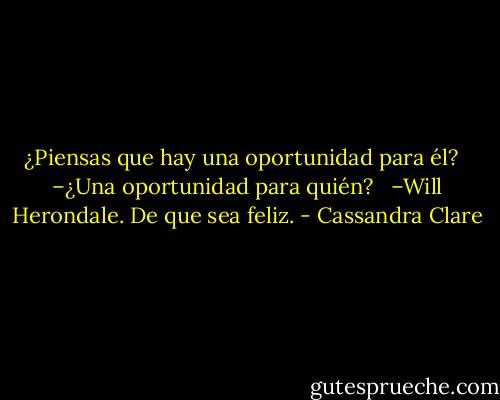 ¿Piensas que hay una oportunidad para él? <br /><br />–¿Una oportunidad para quién? <br /><br />–Will Herondale. De que sea feliz. - Cassandra Clare