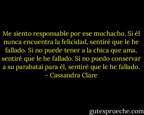 Me siento responsable por ese muchacho. Si él nunca encuentra la felicidad, sentiré que le he fallado. Si no puede tener a la chica que ama, sentiré que le he fallado. Si no puedo conservar a su parabatai para él, sentiré que le he fallado. - Cassandra Clare