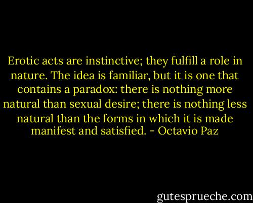 Erotic acts are instinctive; they fulfill a role in nature. The idea is familiar, but it is one that contains a paradox: there is nothing more natural than sexual desire; there is nothing less natural than the forms in which it is made manifest and satisfied. - Octavio Paz