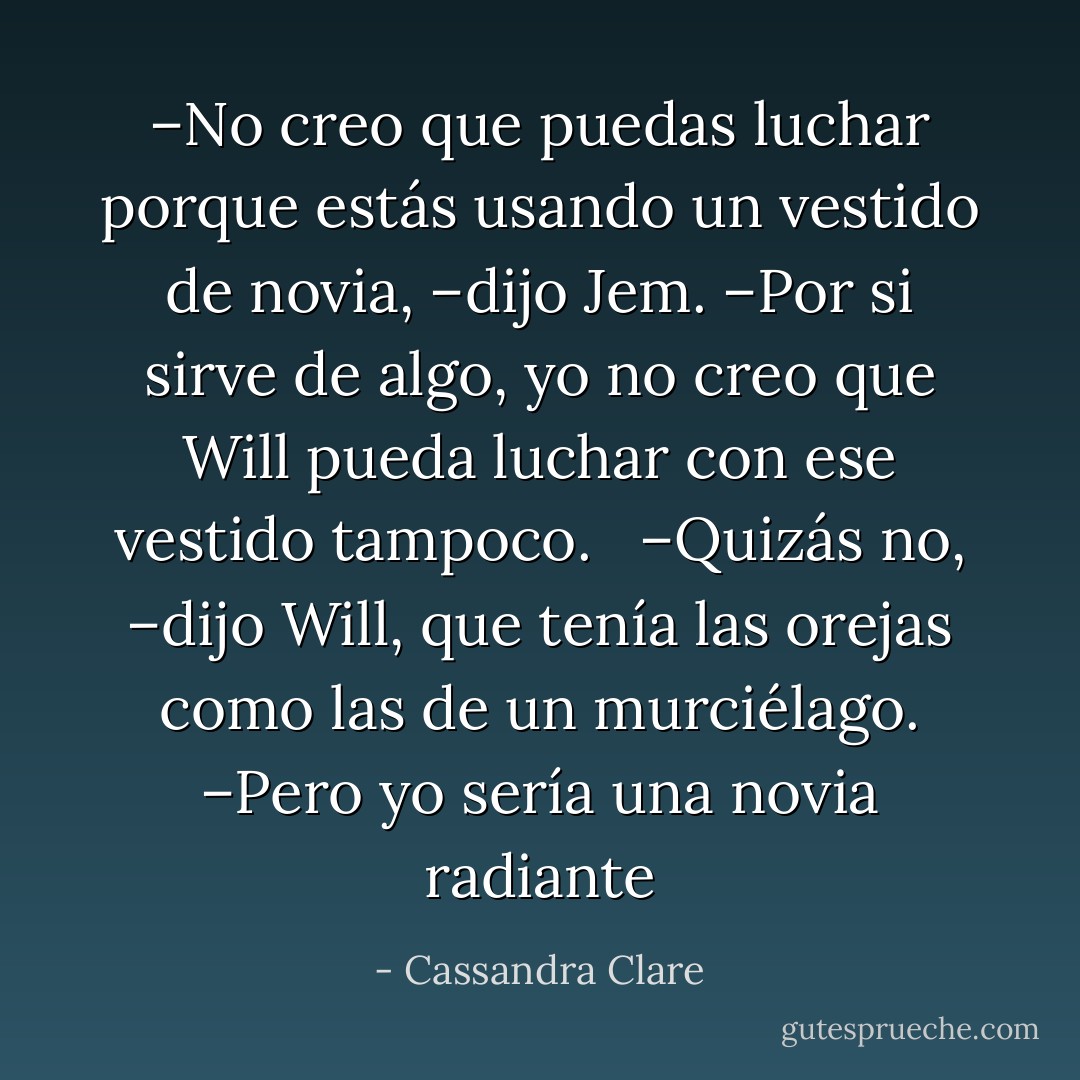 –No creo que puedas luchar porque estás usando un vestido de novia, –dijo Jem. –Por si sirve de algo, yo no creo que Will pueda luchar con ese vestido tampoco. <br /><br />–Quizás no, –dijo Will, que tenía las orejas como las de un murciélago. –Pero yo sería una novia radiante - Cassandra Clare