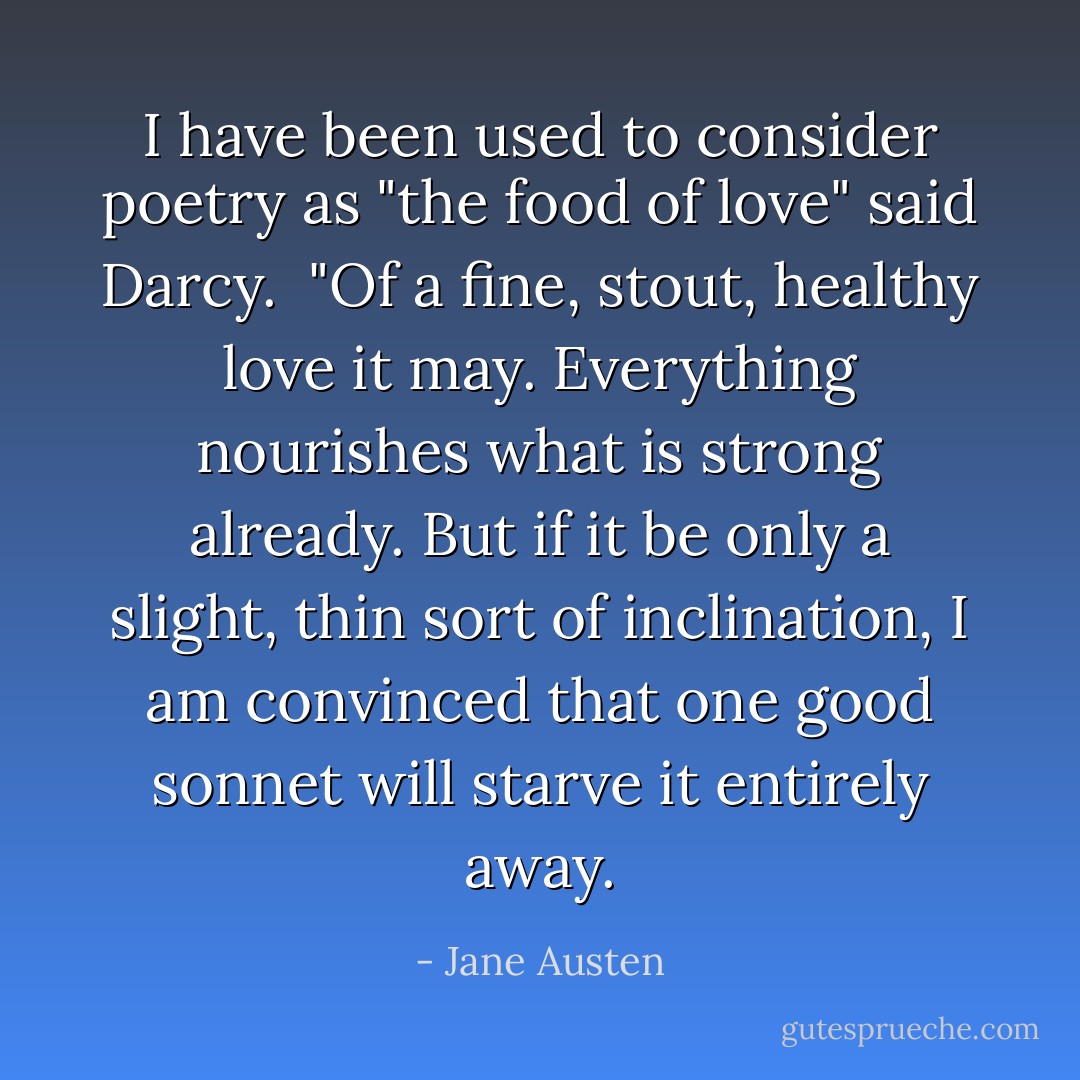 I have been used to consider poetry as "the food of love" said Darcy.<br /><br />"Of a fine, stout, healthy love it may. Everything nourishes what is<br />strong already. But if it be only a slight, thin sort of inclination, I<br />am convinced that one good sonnet will starve it entirely away. - Jane Austen