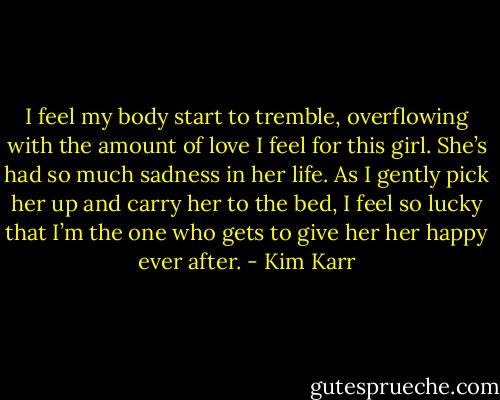 I feel my body start to tremble, overflowing with the amount of love I feel for this girl. She’s had so much sadness in her life. As I gently pick her up and carry her to the bed, I feel so lucky that I’m the one who gets to give her her happy ever after. - Kim Karr