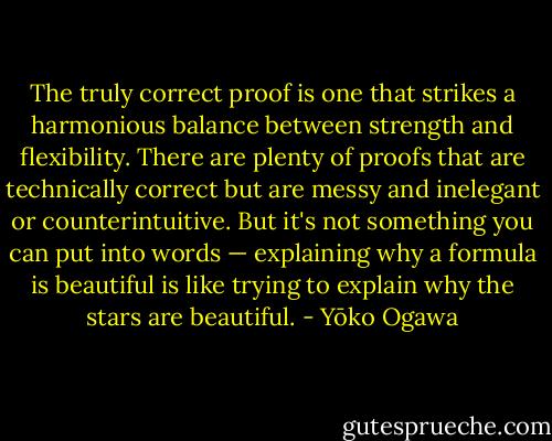 The truly correct proof is one that strikes a harmonious balance between strength and flexibility. There are plenty of proofs that are technically correct but are messy and inelegant or counterintuitive. But it's not something you can put into words — explaining why a formula is beautiful is like trying to explain why the stars are beautiful. - Yōko Ogawa
