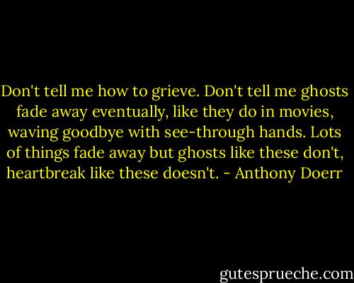 Don't tell me how to grieve. Don't tell me ghosts fade away eventually, like they do in movies, waving goodbye with see-through hands. Lots of things fade away but ghosts like these don't, heartbreak like these doesn't. - Anthony Doerr