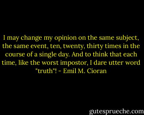 I may change my opinion on the same subject, the same event, ten, twenty, thirty times in the course of a single day. And to think that each time, like the worst impostor, I dare utter word "truth"! - Emil M. Cioran