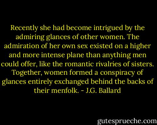 Recently she had become intrigued by the admiring glances of other women. The admiration of her own sex existed on a higher and more intense plane than anything men could offer, like the romantic rivalries of sisters. Together, women formed a conspiracy of glances entirely exchanged behind the backs of their menfolk. - J.G. Ballard
