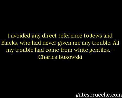 I avoided any direct reference to Jews and Blacks, who had never given me any trouble. All my trouble had come from white gentiles. - Charles Bukowski