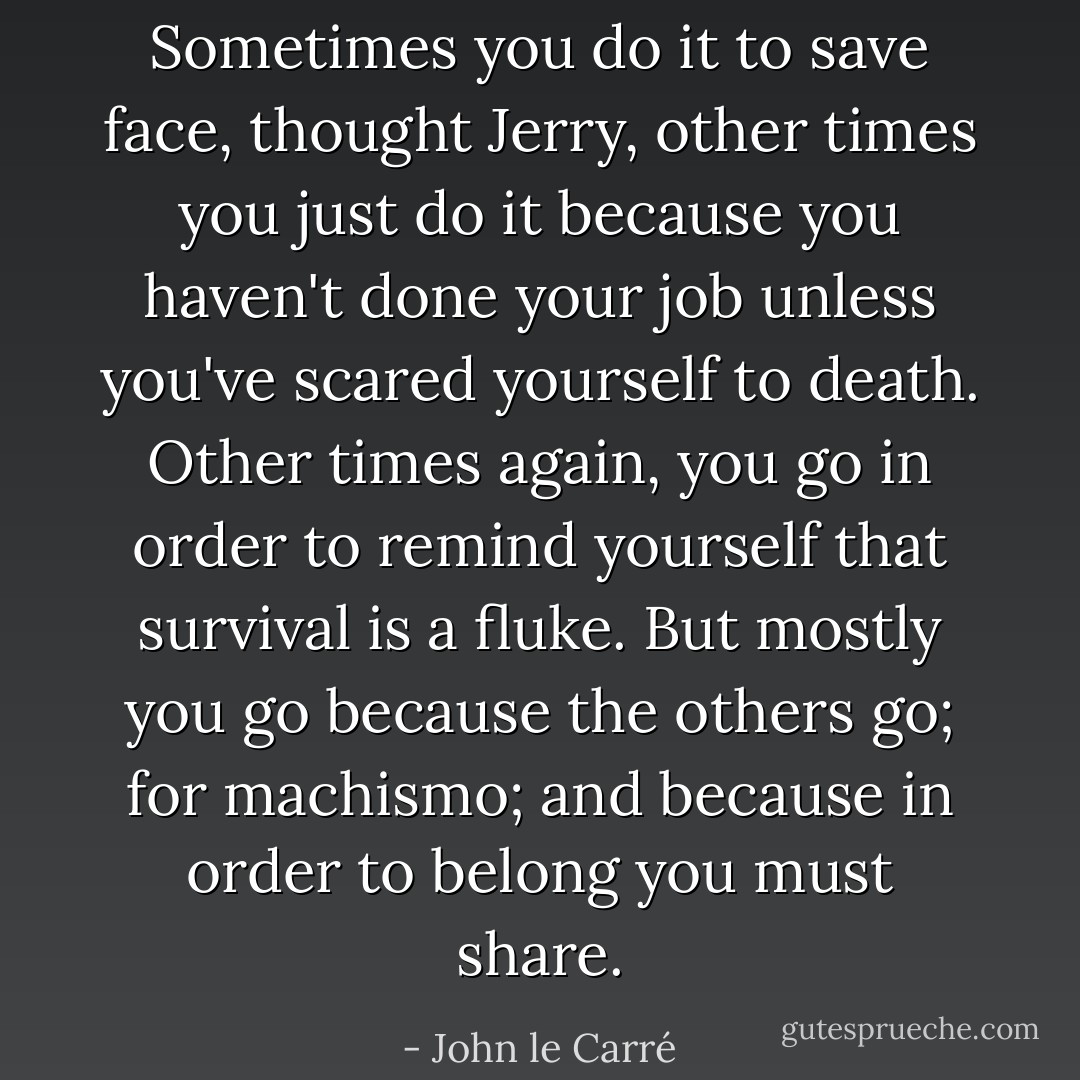 Sometimes you do it to save face, thought Jerry, other times you just do it because you haven't done your job unless you've scared yourself to death. Other times again, you go in order to remind yourself that survival is a fluke. But mostly you go because the others go; for <i>machismo</i>; and because in order to belong you must share. - John le Carré