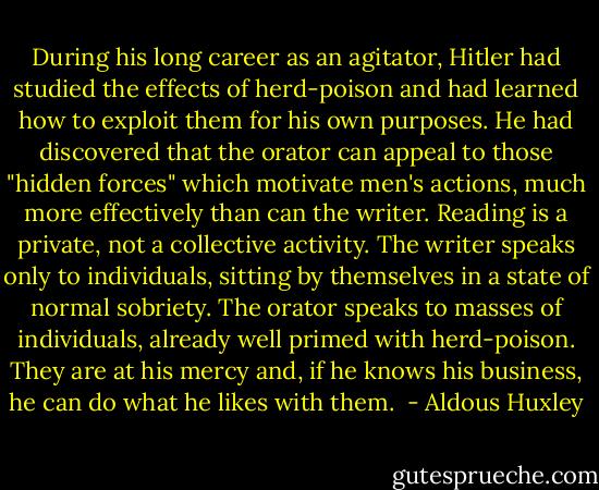 During his long career as an agitator, Hitler had studied the effects of herd-poison and had learned how to exploit them for his own purposes. He had discovered that the orator can appeal to those "hidden forces" which motivate men's actions, much more effec­tively than can the writer. Reading is a private, not a collective activity. The writer speaks only to indi­viduals, sitting by themselves in a state of normal sobriety. The orator speaks to masses of individuals, already well primed with herd-poison. They are at his mercy and, if he knows his business, he can do what he likes with them.  - Aldous Huxley