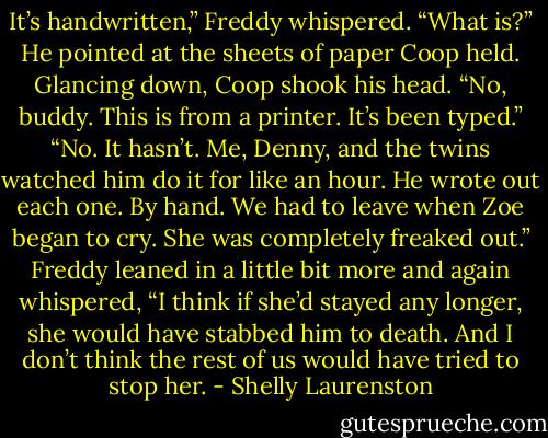 It’s handwritten,” Freddy whispered.<br />“What is?”<br />He pointed at the sheets of paper<br />Coop held.<br />Glancing down, Coop shook his head.<br />“No, buddy. This is from a printer. It’s<br />been typed.”<br />“No. It hasn’t. Me, Denny, and the<br />twins watched him do it for like an hour.<br />He wrote out each one. By hand. We had<br />to leave when Zoe began to cry. She was<br />completely freaked out.” Freddy leaned<br />in a little bit more and again whispered,<br />“I think if she’d stayed any longer, she<br />would have stabbed him to death. And I<br />don’t think the rest of us would have<br />tried to stop her. - Shelly Laurenston