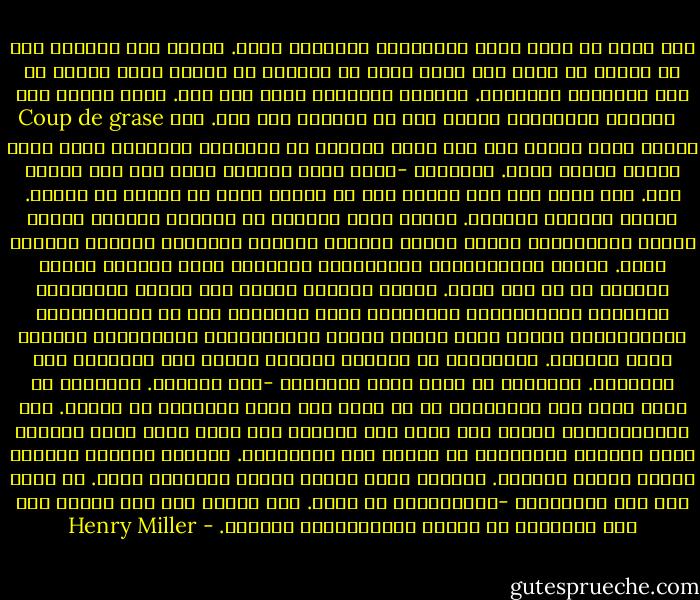 منذ أكثر من مائة عام، والعالم، عالمنا، يموت. وخلال هذه المائة عام أو نحوها لم يظهر رجل واحد يكون من الجنون ما يجعله بحشر قنبلة في طيز الخليقة وينسفها. العالم يتعفّن، يموت على مهل. لكنه يحتاج إلى Coup de grase الضربة القاضية، يحتاج إلى أن يُنسَف شذر مذر. ليس بيننا واحد سليم، ومع ذلك نحمل داخلنا كل القارات والبحار التي تفصل بينها وطيور الجو. سندوّنه -أقصد تطور العالم الذي مات ولم يُدفن بعد. نحن نسبح على سطح الزمن وكل ما عدانا غرق، أو يغرق، أو سيغرق. سيكون الكتاب هائلاً. ستكون هناك محيطات من الفراغ نتجوّل فيها، نجتاز المسافات، نغني، نرقص، نتسلق، نستحم، نتشقلب، ننتحب، نغتصب، نقتل. سيكون كاتدرائية، كاتدرائية حقيقية، داخل بنائها يساعد الجميع كل من فقد ذاته. ستكون قداديس تٌقام على أرواح الأموات، وصلوات، واعترافات، وتراتيل، أنين وثرثرة، نوع من اللامبالاة الإجرامية، ستكون هناك نوافذ وردية وغارغويلات وقندلفتات وحاملو بساط الرحمة. وبإمكانك أن تُدخِل أحصنتك وتخبّ بها متجولاً بين الأجنحة. بإمكانك أن تنطح رأسك الجدران -فلن تتهدّم. بإمكانك أن تصلي بأية لغة تختارها، أو أن تلتف حول نفسك وتستغرق في النوم. هذه الكاتدرائية ستخلد ألف عام، على الأقل، ولن تكون هناك نسخة مطابقة لها، فسيكون البناؤون قد ماتوا كذا التصمامي. وسنطبع بطاقات بريدية وننظم جولات سياحية. وسنبني بلدة حولها وننشئ كوميونا حرًا. لا حاجة لنا إلى العبقرية -فالعبقرية قد فنيت. نحن بحاجة إلى أيد قوية، إلى أنس يتخلّون عن الروح ليستبدلوها باللحم. - Henry Miller