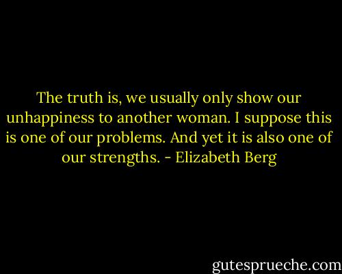 The truth is, we usually only show our unhappiness to another woman. I suppose this is one of our problems. And yet it is also one of our strengths. - Elizabeth Berg