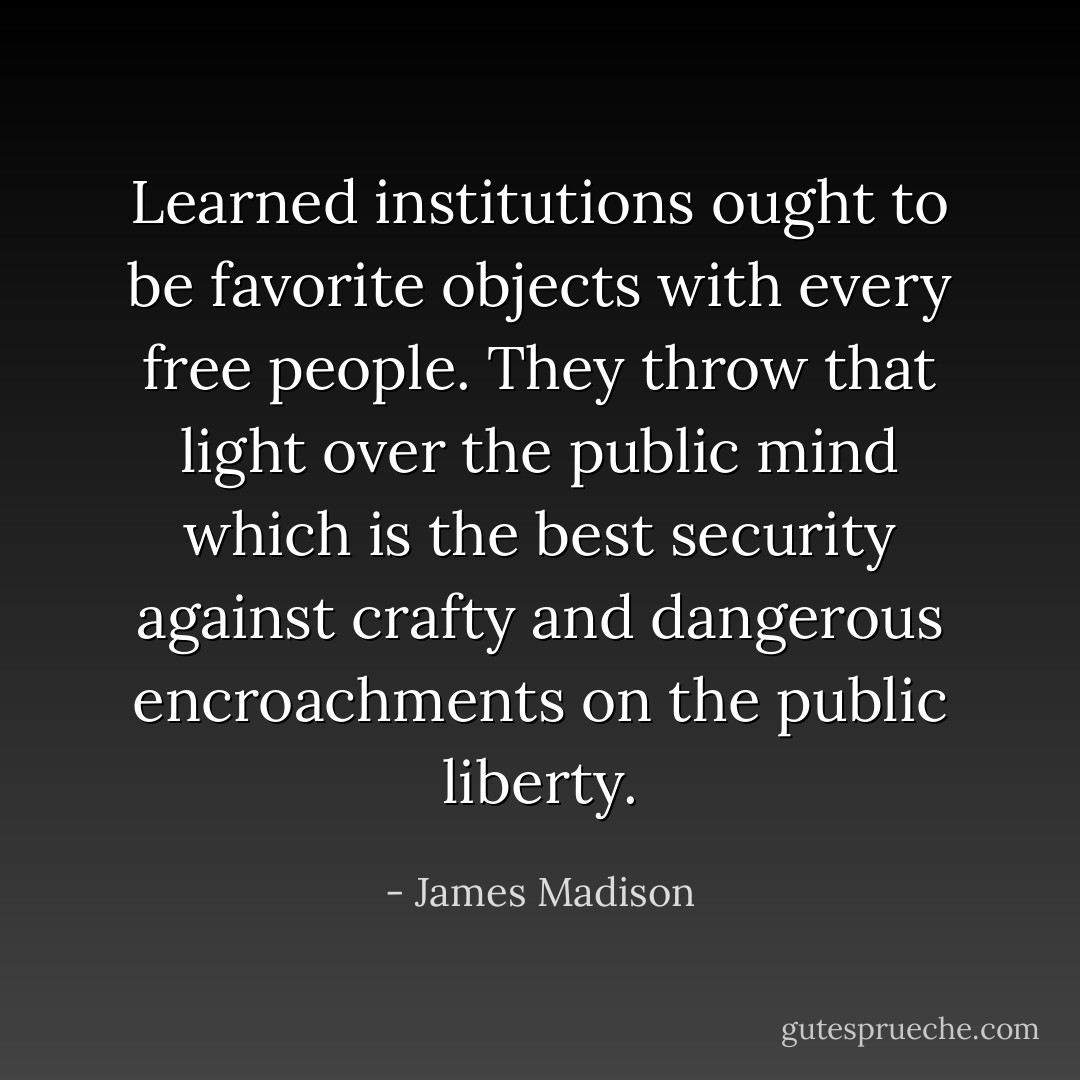 Learned institutions ought to be favorite objects with every free people. They throw that light over the public mind which is the best security against crafty and dangerous encroachments on the public liberty. - James Madison