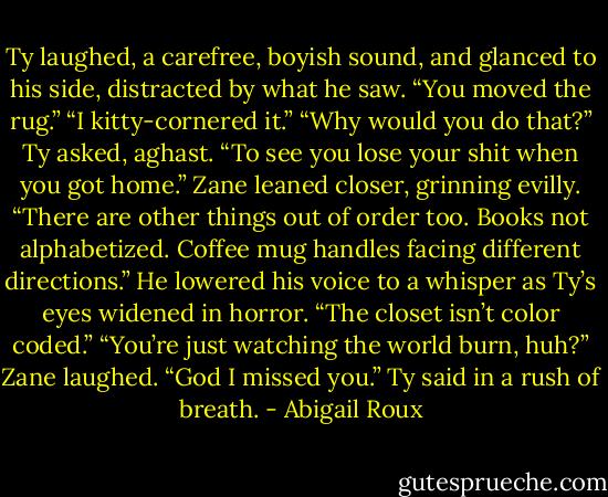Ty laughed, a carefree, boyish sound, and glanced to his side, distracted by what he saw. “You moved the rug.”<br />“I kitty-cornered it.”<br />“Why would you do that?” Ty asked, aghast.<br />“To see you lose your shit when you got home.” Zane leaned closer, grinning evilly. “There are other things out of order too. Books not alphabetized. Coffee mug handles facing different directions.” He lowered his voice to a whisper as Ty’s eyes widened in horror. “The closet isn’t color coded.”<br />“You’re just watching the world burn, huh?”<br />Zane laughed.<br />“God I missed you.” Ty said in a rush of breath. - Abigail Roux