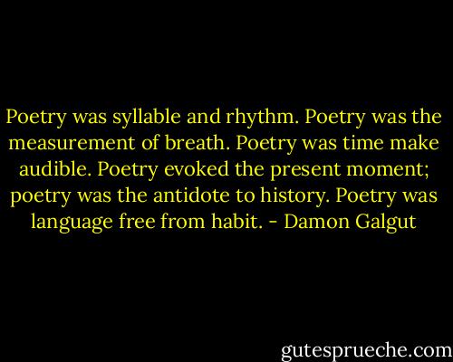 Poetry was syllable and rhythm. Poetry was the measurement of breath. Poetry was time make audible. Poetry evoked the present moment; poetry was the antidote to history. Poetry was language free from habit. - Damon Galgut