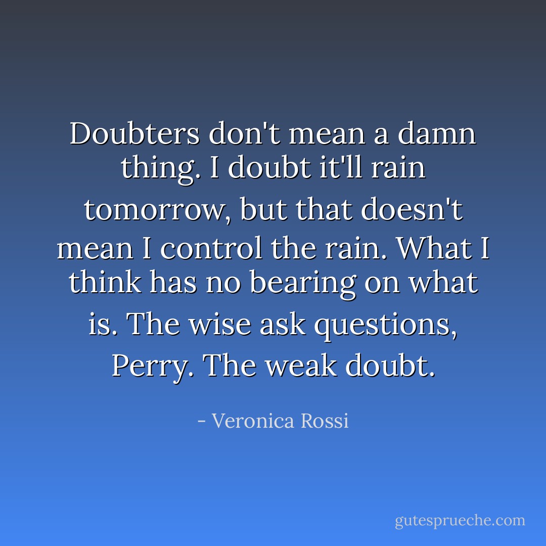 Doubters don't mean a damn thing. I doubt it'll rain tomorrow, but that doesn't mean I control the rain. What I think has no bearing on what is. The wise ask questions, Perry. The weak doubt. - Veronica Rossi